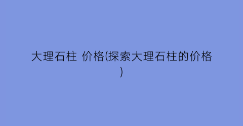 大理石柱 价格(探索大理石柱的价格)